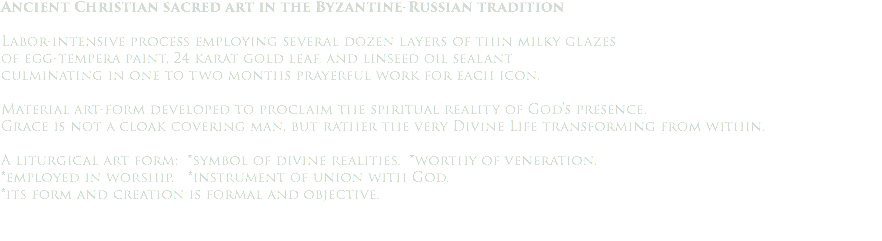 Ancient Christian sacred art in the Byzantine-Russian tradition Labor-intensive process employing several dozen layers of thin milky glazes of egg-tempera paint, 24 karat gold leaf, and linseed oil sealant culminating in one to two months prayerful work for each icon. Material art-form developed to proclaim the spiritual reality of God's presence. Grace is not a cloak covering man, but rather the very Divine Life transforming from within. A liturgical art form: *symbol of divine realities. *worthy of veneration. *employed in worship. *instrument of union with God. *its form and creation is formal and objective.